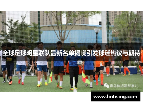全球足球明星联队最新名单揭晓引发球迷热议与期待